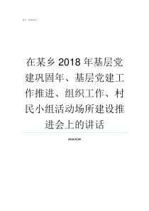 在某乡2018年基层党建巩固年基层党建工作推进组织工作村民小组活动场所建设推进会上的讲话